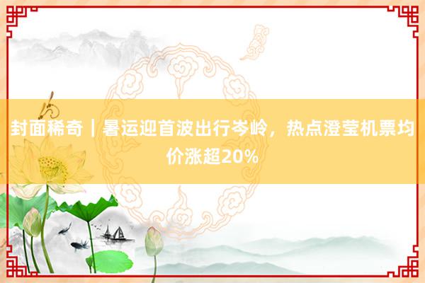 封面稀奇｜暑运迎首波出行岑岭，热点澄莹机票均价涨超20%