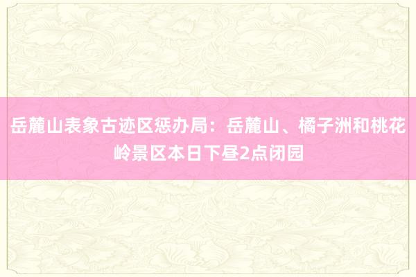 岳麓山表象古迹区惩办局：岳麓山、橘子洲和桃花岭景区本日下昼2点闭园