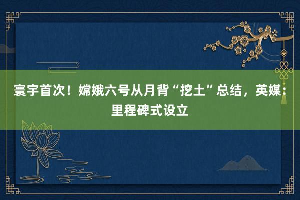 寰宇首次！嫦娥六号从月背“挖土”总结，英媒：里程碑式设立