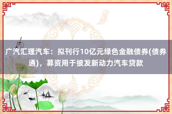 广汽汇理汽车：拟刊行10亿元绿色金融债券(债券通)，募资用于披发新动力汽车贷款