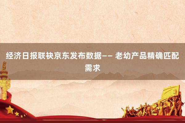 经济日报联袂京东发布数据—— 老幼产品精确匹配需求