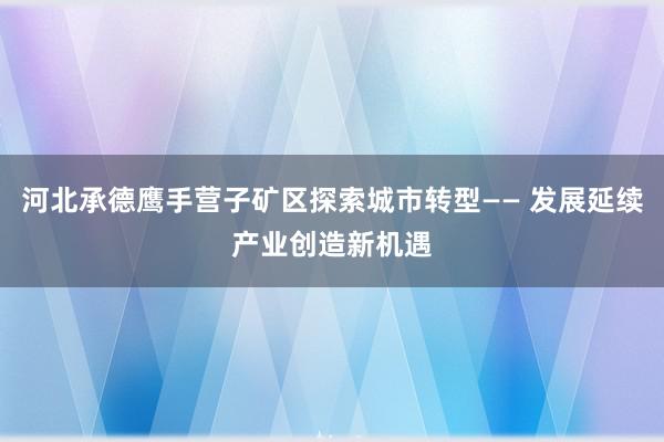 河北承德鹰手营子矿区探索城市转型—— 发展延续产业创造新机遇