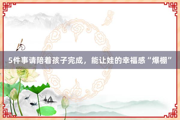 5件事请陪着孩子完成，能让娃的幸福感“爆棚”