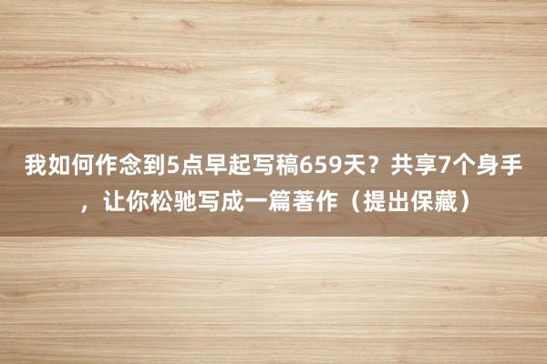 我如何作念到5点早起写稿659天？共享7个身手，让你松驰写成一篇著作（提出保藏）