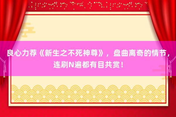 良心力荐《新生之不死神尊》，盘曲离奇的情节，连刷N遍都有目共赏！