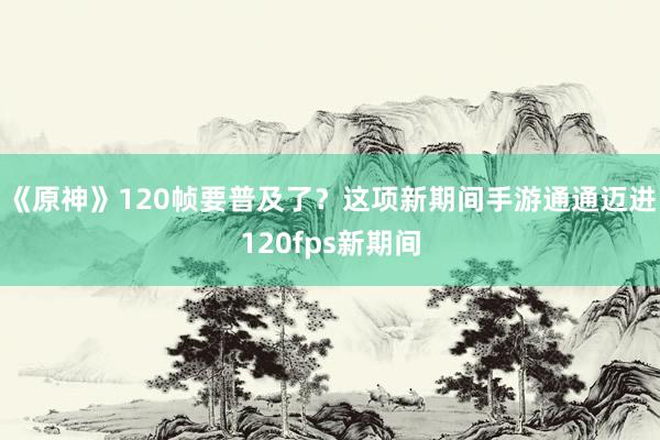 《原神》120帧要普及了？这项新期间手游通通迈进120fps新期间