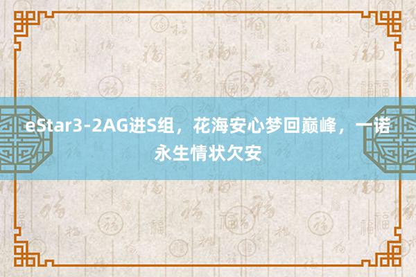 eStar3-2AG进S组，花海安心梦回巅峰，一诺永生情状欠安