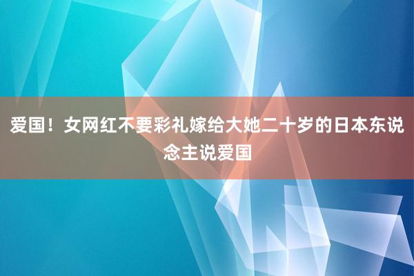 爱国！女网红不要彩礼嫁给大她二十岁的日本东说念主说爱国