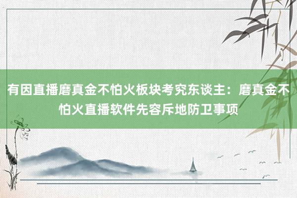 有因直播磨真金不怕火板块考究东谈主：磨真金不怕火直播软件先容斥地防卫事项