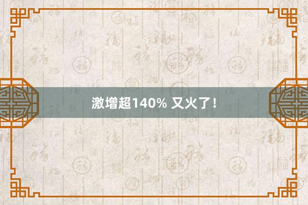 激增超140% 又火了！