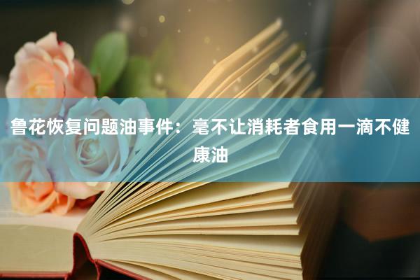 鲁花恢复问题油事件：毫不让消耗者食用一滴不健康油