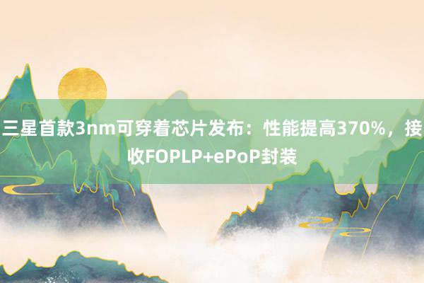 三星首款3nm可穿着芯片发布：性能提高370%，接收FOPLP+ePoP封装