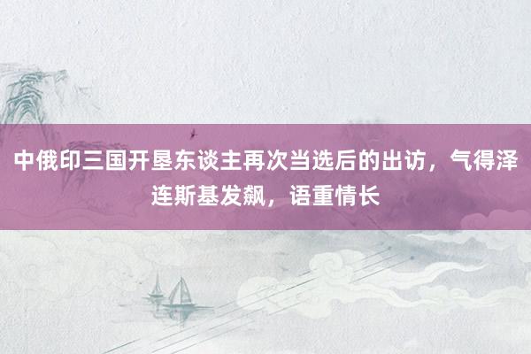 中俄印三国开垦东谈主再次当选后的出访，气得泽连斯基发飙，语重情长