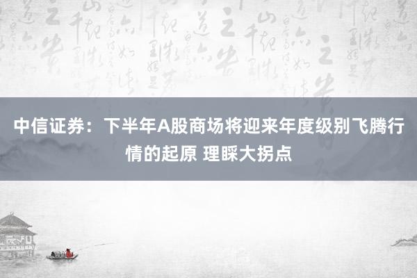 中信证券：下半年A股商场将迎来年度级别飞腾行情的起原 理睬大拐点