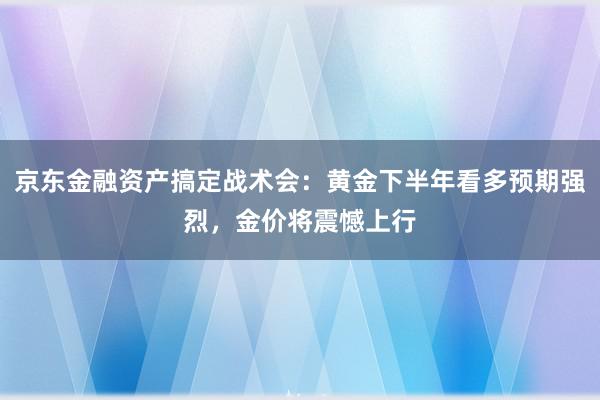 京东金融资产搞定战术会：黄金下半年看多预期强烈，金价将震憾上行