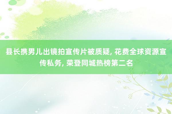 县长携男儿出镜拍宣传片被质疑, 花费全球资源宣传私务, 荣登同城热榜第二名