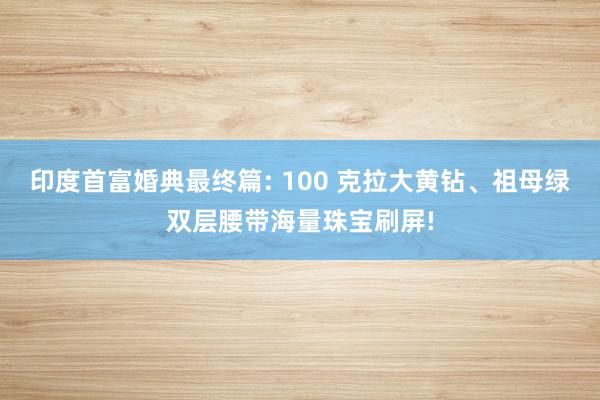 印度首富婚典最终篇: 100 克拉大黄钻、祖母绿双层腰带海量珠宝刷屏!