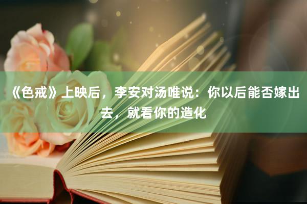 《色戒》上映后，李安对汤唯说：你以后能否嫁出去，就看你的造化