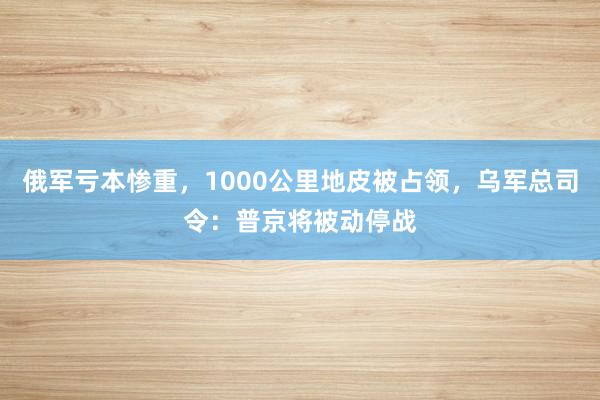 俄军亏本惨重，1000公里地皮被占领，乌军总司令：普京将被动停战