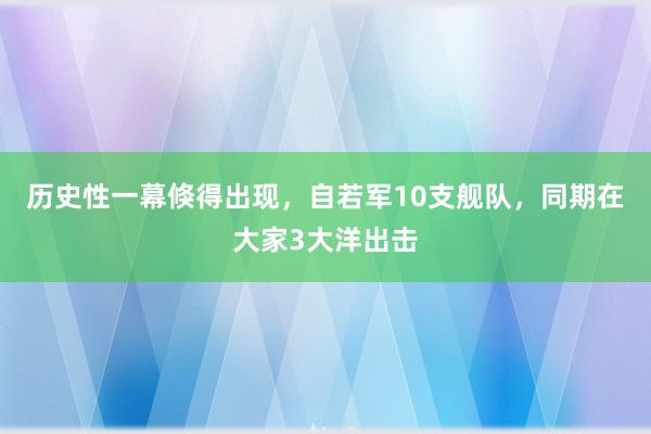 历史性一幕倏得出现，自若军10支舰队，同期在大家3大洋出击