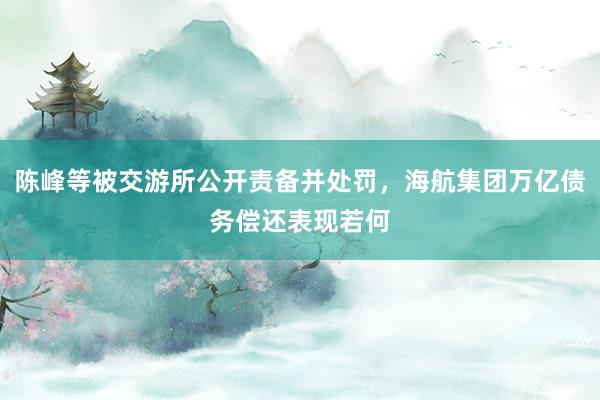 陈峰等被交游所公开责备并处罚，海航集团万亿债务偿还表现若何