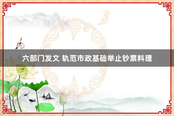 六部门发文 轨范市政基础举止钞票料理