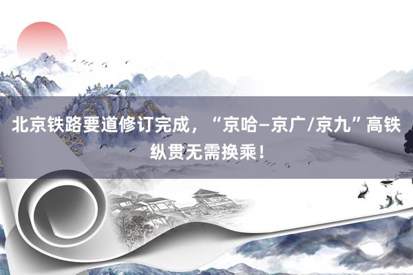 北京铁路要道修订完成，“京哈—京广/京九”高铁纵贯无需换乘！