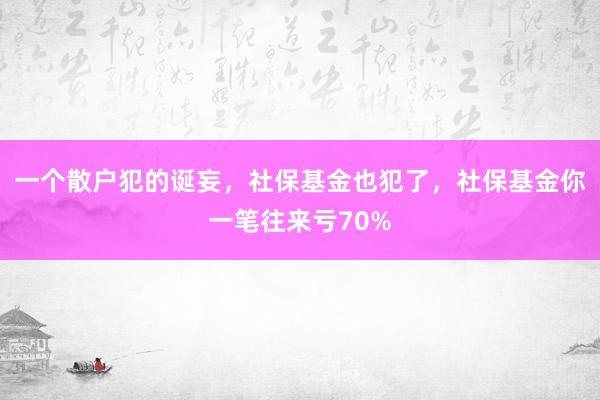 一个散户犯的诞妄，社保基金也犯了，社保基金你一笔往来亏70%