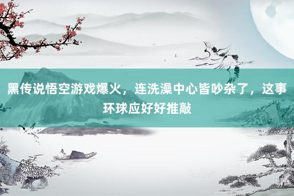 黑传说悟空游戏爆火，连洗澡中心皆吵杂了，这事环球应好好推敲