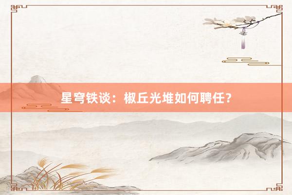 星穹铁谈：椒丘光堆如何聘任？