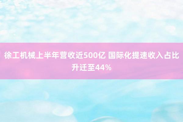 徐工机械上半年营收近500亿 国际化提速收入占比升迁至44%