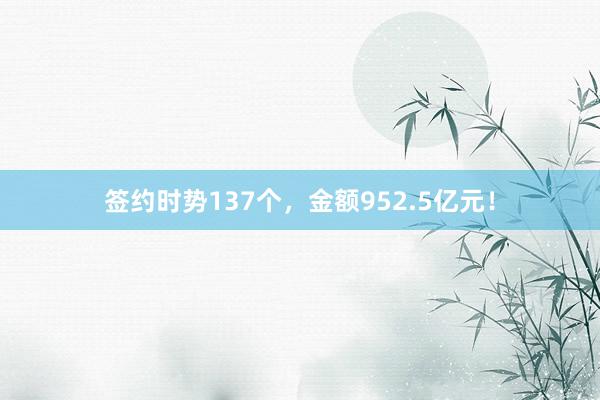 签约时势137个，金额952.5亿元！