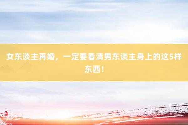 女东谈主再婚，一定要看清男东谈主身上的这5样东西！