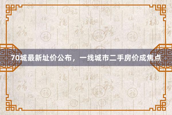 70城最新址价公布，一线城市二手房价成焦点