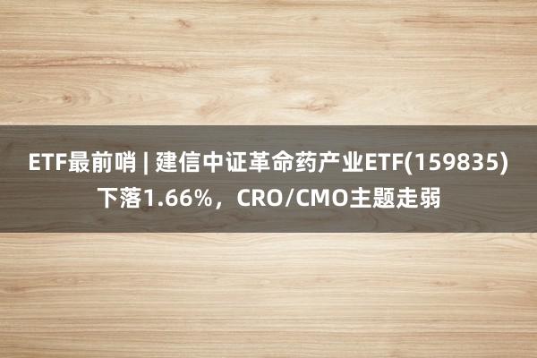 ETF最前哨 | 建信中证革命药产业ETF(159835)下落1.66%，CRO/CMO主题走弱