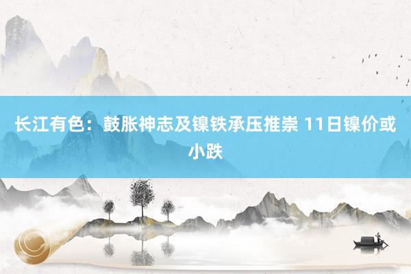 长江有色：鼓胀神志及镍铁承压推崇 11日镍价或小跌