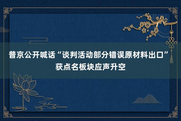 普京公开喊话“谈判活动部分错误原材料出口” 获点名板块应声升空