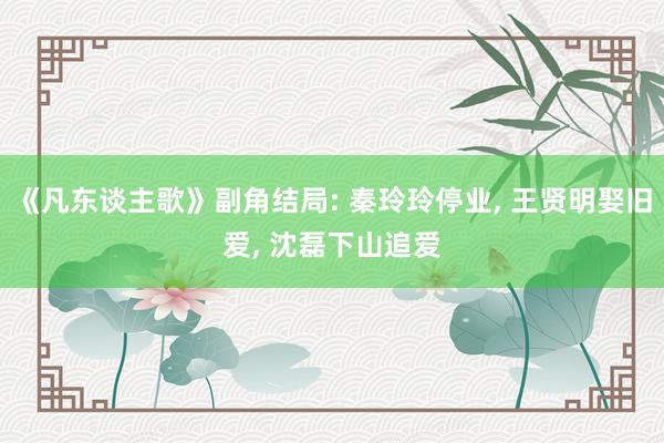 《凡东谈主歌》副角结局: 秦玲玲停业, 王贤明娶旧爱, 沈磊下山追爱