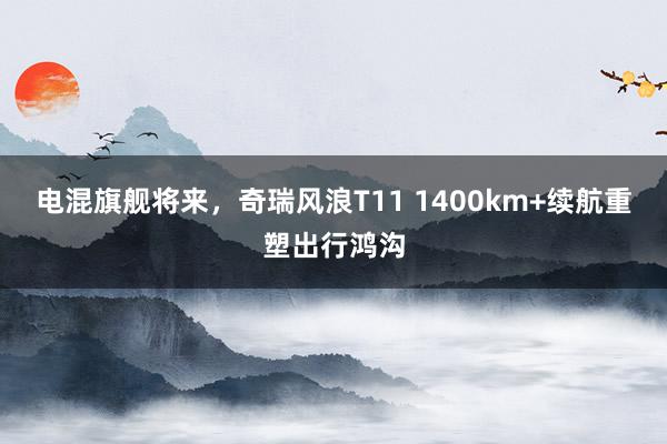 电混旗舰将来，奇瑞风浪T11 1400km+续航重塑出行鸿沟