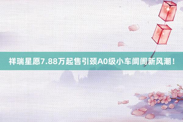 祥瑞星愿7.88万起售引颈A0级小车阛阓新风潮！