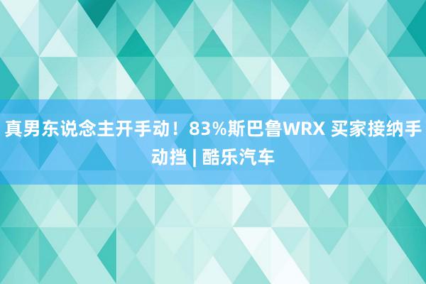 真男东说念主开手动！83%斯巴鲁WRX 买家接纳手动挡 | 酷乐汽车