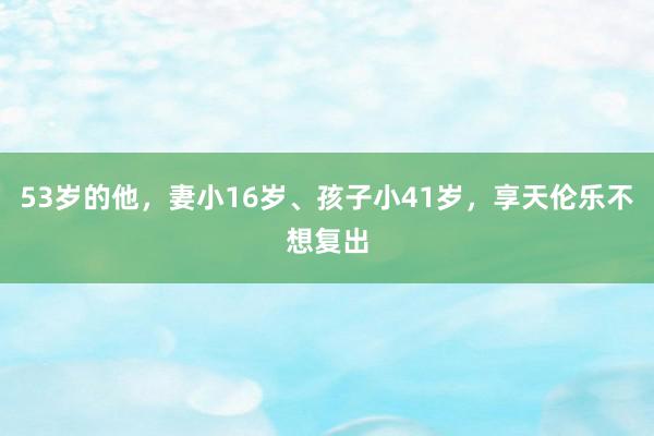 53岁的他，妻小16岁、孩子小41岁，享天伦乐不想复出