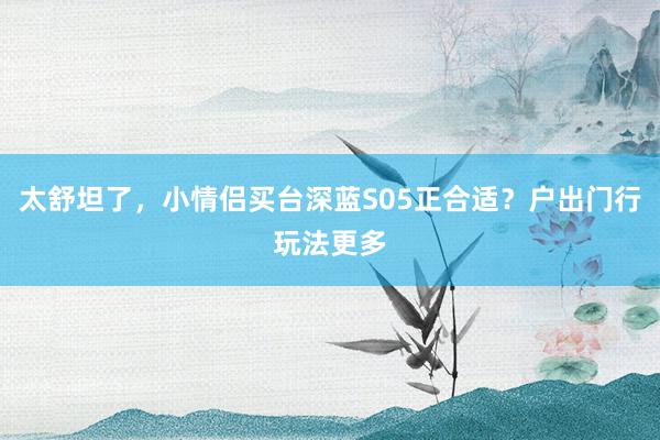 太舒坦了，小情侣买台深蓝S05正合适？户出门行玩法更多