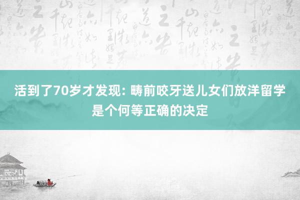 活到了70岁才发现: 畴前咬牙送儿女们放洋留学是个何等正确的决定