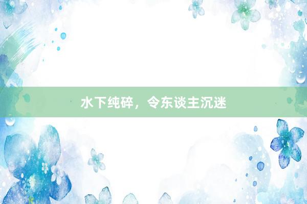 水下纯碎，令东谈主沉迷